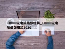 10000元电脑最强组装_10000元电脑最强组装2020