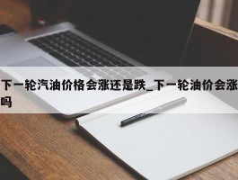 下一轮汽油价格会涨还是跌_下一轮油价会涨吗