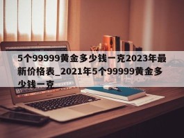 5个99999黄金多少钱一克2023年最新价格表_2021年5个99999黄金多少钱一克