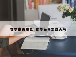秦皇岛青龙县_秦皇岛青龙县天气