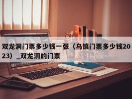 双龙洞门票多少钱一张（乌镇门票多少钱2023）_双龙洞的门票