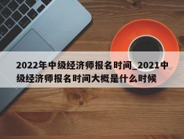 2022年中级经济师报名时间_2021中级经济师报名时间大概是什么时候