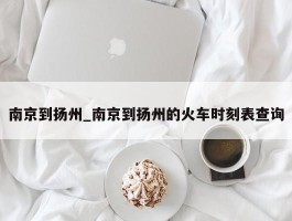 南京到扬州_南京到扬州的火车时刻表查询