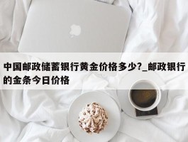 中国邮政储蓄银行黄金价格多少?_邮政银行的金条今日价格