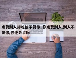 点赞别人却唯独不赞你_你点赞别人,别人不赞你,你还会点吗