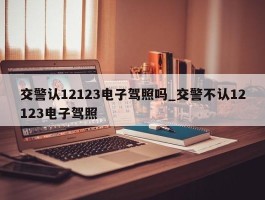 交警认12123电子驾照吗_交警不认12123电子驾照