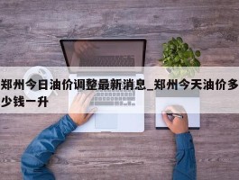 郑州今日油价调整最新消息_郑州今天油价多少钱一升