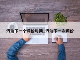 汽油下一个调价时间_汽油下一次调价