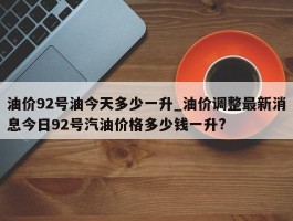 油价92号油今天多少一升_油价调整最新消息今日92号汽油价格多少钱一升?