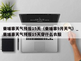 柬埔寨天气预报15天（柬埔寨9月天气）_柬埔寨天气预报15天穿什么衣服