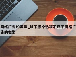 网络广告的类型_以下哪个选项不属于网络广告的类型