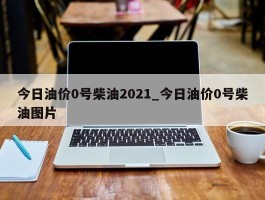 今日油价0号柴油2021_今日油价0号柴油图片