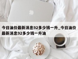 今日油价最新消息92多少钱一升_今日油价最新消息92多少钱一升油