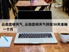 云南昆明天气_云南昆明天气预报30天准确 一个月