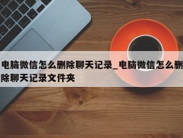 电脑微信怎么删除聊天记录_电脑微信怎么删除聊天记录文件夹