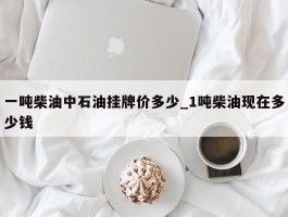 一吨柴油中石油挂牌价多少_1吨柴油现在多少钱