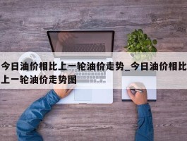 今日油价相比上一轮油价走势_今日油价相比上一轮油价走势图