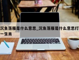 沉鱼落雁是什么意思_沉鱼落雁是什么意思打一生肖