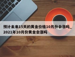 预计未来15天的黄金价格10月份会涨吗_2021年10月份黄金会涨吗