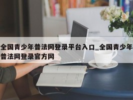 全国青少年普法网登录平台入口_全国青少年普法网登录官方网