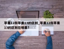 苹果12和苹果13的区别_苹果12和苹果13的区别在哪里?