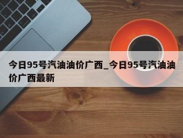 今日95号汽油油价广西_今日95号汽油油价广西最新
