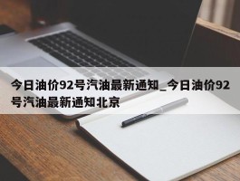 今日油价92号汽油最新通知_今日油价92号汽油最新通知北京