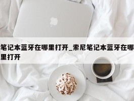 笔记本蓝牙在哪里打开_索尼笔记本蓝牙在哪里打开