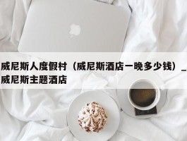 威尼斯人度假村（威尼斯酒店一晚多少钱）_威尼斯主题酒店