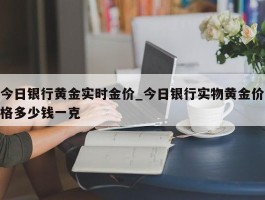 今日银行黄金实时金价_今日银行实物黄金价格多少钱一克