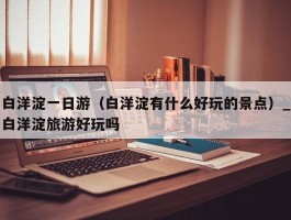 白洋淀一日游（白洋淀有什么好玩的景点）_白洋淀旅游好玩吗