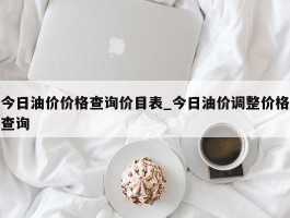 今日油价价格查询价目表_今日油价调整价格查询