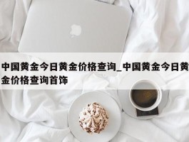 中国黄金今日黄金价格查询_中国黄金今日黄金价格查询首饰