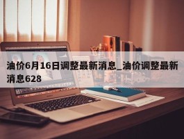 油价6月16日调整最新消息_油价调整最新消息628