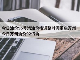 今日油价95号汽油价格调整时间重庆万州_今日万州油价92汽油
