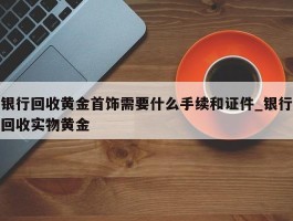 银行回收黄金首饰需要什么手续和证件_银行回收实物黄金