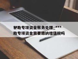 ***补助专项资金账务处理_***补助专项资金需要缴纳增值税吗