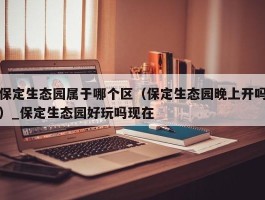 保定生态园属于哪个区（保定生态园晚上开吗）_保定生态园好玩吗现在