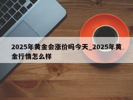 2025年黄金会涨价吗今天_2025年黄金行情怎么样