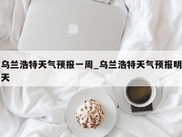 乌兰浩特天气预报一周_乌兰浩特天气预报明天
