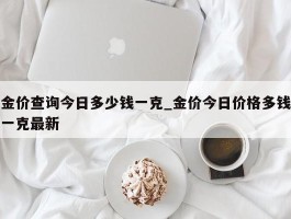 金价查询今日多少钱一克_金价今日价格多钱一克最新