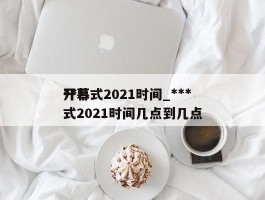 ***开幕式2021时间_***开幕式2021时间几点到几点