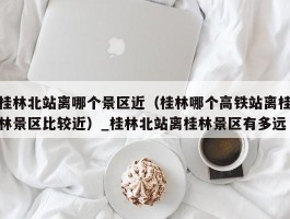 桂林北站离哪个景区近（桂林哪个高铁站离桂林景区比较近）_桂林北站离桂林景区有多远