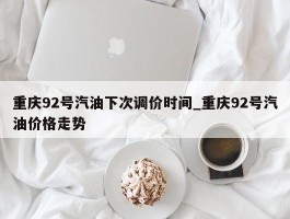 重庆92号汽油下次调价时间_重庆92号汽油价格走势