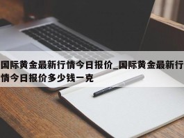 国际黄金最新行情今日报价_国际黄金最新行情今日报价多少钱一克