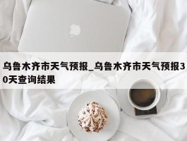 乌鲁木齐市天气预报_乌鲁木齐市天气预报30天查询结果