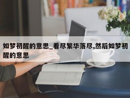 如梦初醒的意思_看尽繁华落尽,然后如梦初醒的意思