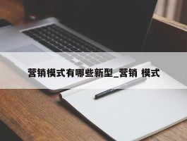 营销模式有哪些新型_营销 模式