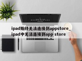 ipad始终无法连接到appstore_ipad中无法连接到app store
