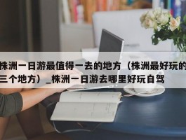 株洲一日游最值得一去的地方（株洲最好玩的三个地方）_株洲一日游去哪里好玩自驾